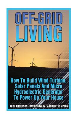 Off-Grid Living: How To Build Wind Turbine, Solar Panels And Micro Hydroelectric Generator To Power Up Your House: (Wind Power, Hydropower, Solar Energy, Power Generation) - Thompson, Arnold, and Shwarz, David, and Anderson, Andy