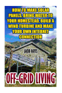 Off-Grid Living: How to Make Solar Panels, Bring Water to Your Homestead, Build a Wind Turbine and Make Your Own Internet Connection