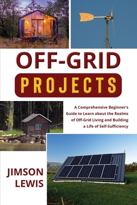 Off-Grid Projects: A Comprehensive Beginner's Guide to Learn about the Realms of Off-Grid Living and Building a Life of Self-Sufficiency - Lewis, Jimson