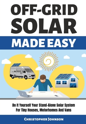 Off Grid Solar Made Easy: Do It Yourself Your Stand-Alone Solar System for Tiny Houses, Motorhomes and Vans - Solar System Design and Installation with Easy Step-by-Step Istructions - Johnson, Christopher