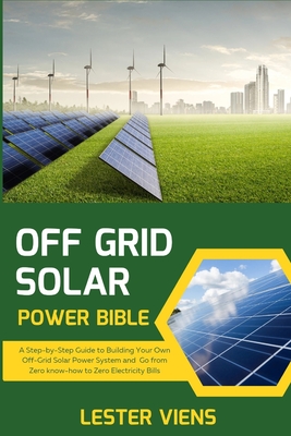 Off Grid Solar Power Bible: A Step-by-Step Guide to Building Your Own Off-Grid Solar Power System and Go from Zero know-how to Zero Electricity Bills - Viens, Lester