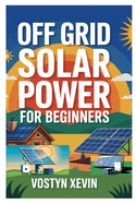 Off Grid Solar Power for Beginners: A Step-By-Step DIY Guide to Designing, Installing, and Maintaining Your Own Solar Energy System for Cabins, Rvs, Homes, and Tiny Houses