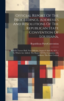 Official Report Of The Proceedings, Addresses And Resolutions Of The Republican State Convention Of Louisiana,: Held In Turner Hall, New Orleans, August 9 And 10, 1871,: To Which Are Added, The Report Of The Committee On Address, The State Central - Republican Party (La ) Convention (Creator)