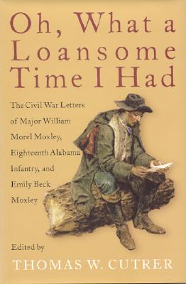 Oh, What a Loansome Time I Had: The Civil War Letters of Major William Morel Moxley, Eighteenth Alabama Infantry, and Emily Beck Moxley - Moxley, Emily Beck, and Moxley, William Morel, and Cutrer, Thomas William (Editor)