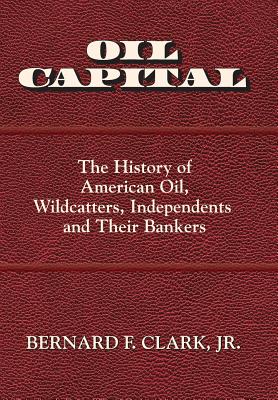 Oil Capital: The History of American Oil, Wildcatters, Independents and Their Bankers - Clark, Bernard F, Jr.