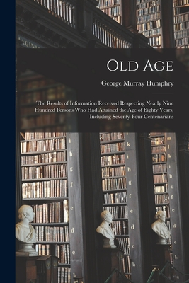 Old Age: The Results of Information Received Respecting Nearly Nine Hundred Persons Who Had Attained the Age of Eighty Years, Including Seventy-Four Centenarians - Humphry, George Murray