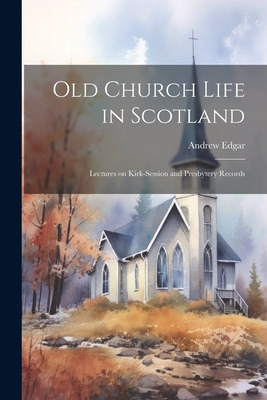 Old Church Life in Scotland: Lectures on Kirk-session and Presbytery Records - Edgar, Andrew