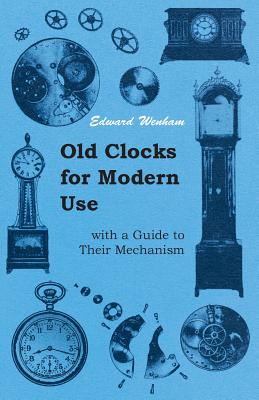 Old Clocks for Modern Use with a Guide to Their Mechanism - Wenham, Edward