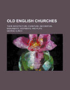 Old English Churches: Their Architecture, Furniture, Decoration, Monuments, Vestments, and Plate