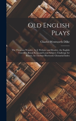 Old English Plays: The Thracian Wonder, by J. Webster and Rowley. the English Traveller; Royal King and Loyal Subject; Challenge for Beauty, by Thomas Heywood. Glossarial Index - Dilke, Charles Wentworth