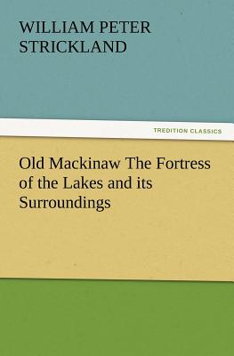 Old Mackinaw the Fortress of the Lakes and Its Surroundings - Strickland, William Peter