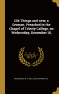 Old Things and new; a Sermon, Preached in the Chapel of Trinity College, on Wednesday, December 15,