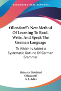 Ollendorff's New Method Of Learning To Read, Write, And Speak The German Language: To Which Is Added A Systematic Outline Of German Grammar