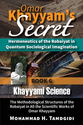 Omar Khayyam's Secret: Hermeneutics of the Robaiyat in Quantum Sociological Imagination: Book 6: Khayyami Science: The Methodological Structures of the Robaiyat in All the Scientific Works of Omar Khayyam - Tamdgidi, Mohammad H