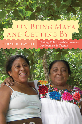 On Being Maya and Getting by: Heritage Politics and Community Development in Yucatn - Taylor, Sarah R, and Little, Walter (Foreword by)
