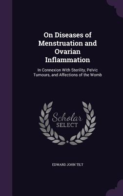 On Diseases of Menstruation and Ovarian Inflammation: In Connexion With Sterility, Pelvic Tumours, and Affections of the Womb - Tilt, Edward John