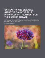 On Healthy and Diseased Structure and the True Principles of Treatment for the Cure of Disease, Especially Consumption and Scrofula: Founded on Microscopical Analysis (Classic Reprint)