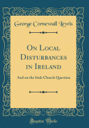 On Local Disturbances in Ireland: And on the Irish Church Question (Classic Reprint)