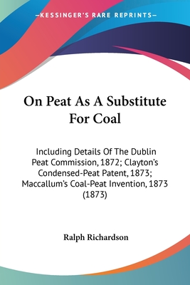 On Peat As A Substitute For Coal: Including Details Of The Dublin Peat Commission, 1872; Clayton's Condensed-Peat Patent, 1873; Maccallum's Coal-Peat Invention, 1873 (1873) - Richardson, Ralph, Dr.