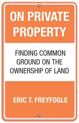 On Private Property: Finding Common Ground on the Ownership of Land - Freyfogle, Eric