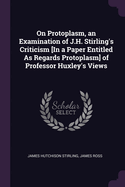 On Protoplasm, an Examination of J.H. Stirling's Criticism [In a Paper Entitled as Regards Protoplasm] of Professor Huxley's Views