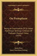 On Protoplasm: Being An Examination Of Dr. James Hutchinson Stirling's Criticism Of Professor Huxley's Views (1874)