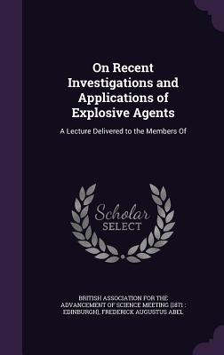 On Recent Investigations and Applications of Explosive Agents: A Lecture Delivered to the Members Of - British Association for the Advancement (Creator), and Abel, Frederick Augustus