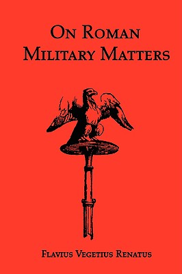On Roman Military Matters; A 5th Century Training Manual in Organization, Weapons and Tactics, as Practiced by the Roman Legions - Vegetius Renatus, Flavius, and Vegetius, and Clarke, John (Translated by)