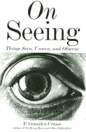 On Seeing: Things Seen, Unseen, and Obscene - Gonzalez-Crussi, F, M.D.