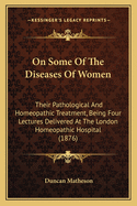 On Some Of The Diseases Of Women: Their Pathological And Homeopathic Treatment, Being Four Lectures Delivered At The London Homeopathic Hospital (1876)