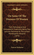 On Some of the Diseases of Women: Their Pathological and Homeopathic Treatment, Being Four Lectures Delivered at the London Homeopathic Hospital (1876)