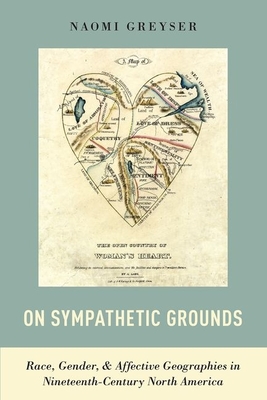 On Sympathetic Grounds: Race, Gender, & Affective Geographies in Nineteenth-Century North America - Greyser, Naomi