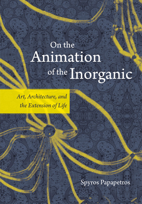 On the Animation of the Inorganic: Art, Architecture, and the Extension of Life - Papapetros, Spyros