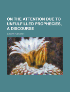 On the Attention Due to Unfulfilled Prophecies, a Discourse - Fletcher, Joseph