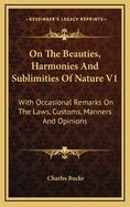 On the Beauties, Harmonies and Sublimities of Nature V1: With Occasional Remarks on the Laws, Customs, Manners and Opinions