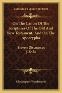 On the Canon of the Scriptures of the Old and New Testament, and on the Apocrypha: Eleven Discourses, Preached Before the University of Cambridge: Being the Hulsean Lectures for the Year 1847