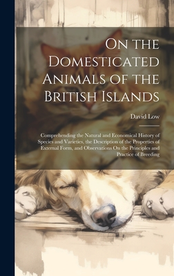 On the Domesticated Animals of the British Islands: Comprehending the Natural and Economical History of Species and Varieties, the Description of the Properties of External Form, and Observations On the Principles and Practice of Breeding - Low, David