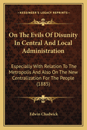 On The Evils Of Disunity In Central And Local Administration: Especially With Relation To The Metropolis And Also On The New Centralization For The People (1885)