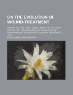 On the Evolution of Wound-Treatment: During the Last Forty Years; Being the Dr. James Watson Lectures Delivered at the Faculty of Physicians and Surgeons of Glasgow in February, 1906