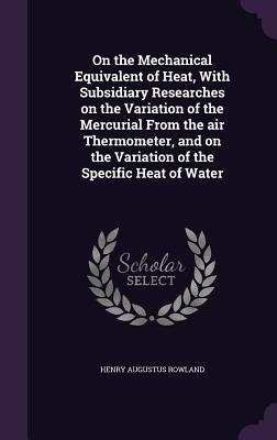 On the Mechanical Equivalent of Heat, With Subsidiary Researches on the Variation of the Mercurial From the air Thermometer, and on the Variation of the Specific Heat of Water - Rowland, Henry Augustus