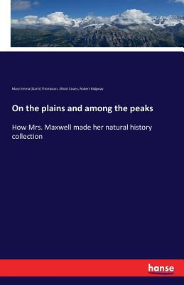 On the plains and among the peaks: How Mrs. Maxwell made her natural history collection - Thompson, Mary Emma (Dartt), and Coues, Elliott, and Ridgway, Robert