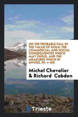 On the Probable Fall in the Value of Gold: The Commercial and Social Consequences Which May Ensue, and the Measures Which in Invites, Pp. 1-195 - Chevalier, Michel, and Cobden, Richard