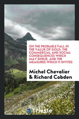 On the Probable Fall in the Value of Gold: The Commercial and Social Consequences Which May Ensue, and the Measures Which It Invites - Chevalier, Michel, and Cobden, Richard