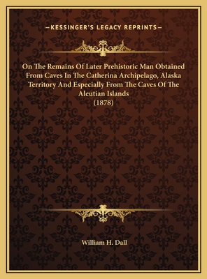 On The Remains Of Later Prehistoric Man Obtained From Caves In The Catherina Archipelago, Alaska Territory And Especially From The Caves Of The Aleutian Islands (1878) - Dall, William H