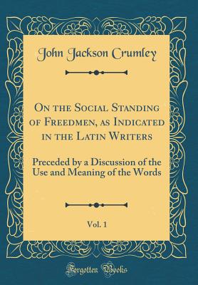 On the Social Standing of Freedmen, as Indicated in the Latin Writers, Vol. 1: Preceded by a Discussion of the Use and Meaning of the Words (Classic Reprint) - Crumley, John Jackson