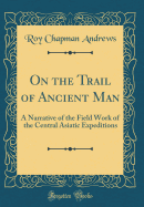 On the Trail of Ancient Man: A Narrative of the Field Work of the Central Asiatic Expeditions (Classic Reprint)