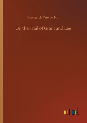 On the Trail of Grant and Lee - Hill, Frederick Trevor