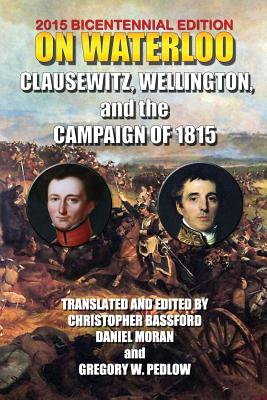 On Waterloo: Clausewitz, Wellington, and the Campaign of 1815 - Wellesley, 1st Duke of Wellington Arthu, and Bassford, Christopher (Editor), and Moran, Daniel (Editor)