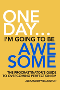 One Day ... I'm Going To Be Awesome.: The Procrastinator's Guide To Overcoming Perfectionism