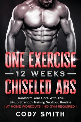 One Exercise, 12 Weeks, Chiseled Abs: Transform Your Core With This Sit-up Strength Training Workout Routine at Home Workouts No Gym Required - Smith, Cody